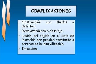 • Obstrucción con fluidos o
detritos.
• Desplazamiento o desalojo.
• Lesión del tejido en el sitio de
inserción por presión constante o
errores en la inmovilización.
• Infección.
COMPLICACIONES
 
