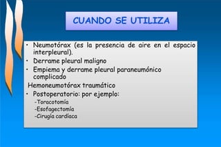 • Neumotórax (es la presencia de aire en el espacio
interpleural).
• Derrame pleural maligno
• Empiema y derrame pleural paraneumónico
complicado
Hemoneumotórax traumático
• Postoperatorio: por ejemplo:
-Toracotomía
-Esofagectomía
-Cirugía cardíaca
CUANDO SE UTILIZA
 