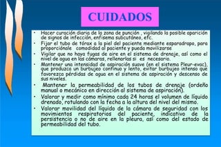 de signos de infección, enfisema subcutáneo, etc.
proporciónale comodidad al paciente y pueda movilizarse
nivel de agua en las cámaras, rellenarlas si es necesario.
• Hacer curación diaria de la zona de punción , vigilando la posible aparición
• Fijar el tubo de tórax a la piel del paciente mediante esparadrapo, para
• Vigilar que no haya fugas de aire en el sistema de drenaje, así como el
• Mantener una intensidad de aspiración suave (en el sistema Pleur-evac),
que produzca un burbujeo continuo y lento, evitar burbujeo intenso que
favorezca pérdidas de agua en el sistema de aspiración y descenso de
sus niveles.
Mantener la permeabilidad de los tubos de drenaje (ordeño
manual o mecánico en dirección al sistema de aspiración).
drenado, rotulando con la fecha a la altura del nivel del mismo.
•
• Valorar y medir como mínimo cada 24 horas el volumen de líquido
• Valorar movilidad del líquido de la cámara de seguridad con los
movimientos respiratorios del paciente, indicativo de la
persistencia o no de aire en la pleura, así como del estado de
permeabilidad del tubo.
CUIDADOS
 