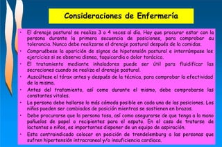 Consideraciones de Enfermería
• El drenaje postural se realiza 3 o 4 veces al día. Hay que procurar estar con la
persona durante la primera secuencia de posiciones, para comprobar su
tolerancia. Nunca debe realizarse el drenaje postural después de la comidas.
• Compruébese la aparición de signos de hipotensión postural e interrúmpase los
ejercicios si se observa disnea, taquicardia o dolor torácico.
• El tratamiento mediante inhaladores puede ser útil para fluidificar las
secreciones cuando se realiza el drenaje postural.
• Auscúltese el tórax antes y después de la técnica, para comprobar la efectividad
de la misma.
• Antes del tratamiento, así como durante el mismo, debe comprobarse las
constantes vitales.
• La persona debe hallarse lo más cómoda posible en cada una de las posiciones. Los
niños pueden ser cambiados de posición mientras se sostienen en brazos.
• Debe procurarse que la persona tosa, así como asegurarse de que tenga a la mano
pañuelos de papel o recipientes para el esputo. En el caso de tratarse de
lactantes o niños, es importantes disponer de un equipo de aspiración.
• Esta contraindicado colocar en posición de trendelemburg a las personas que
sufren hipertensión intracraneal y/o insuficiencia cardiaca.
 