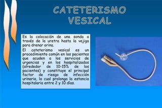 Es la colocación de una sonda a
través de la uretra hasta la vejiga
para drenar orina.
El cateterismo vesical es un
procedimiento común en los pacientes
que acuden a los servicios de
urgencias y en los hospitalizados
(alrededor de 10-15% de los
pacientes) y constituye el principal
factor de riesgo de infección
urinaria, la cual prolonga la estancia
hospitalaria entre 2 y 10 días.
 