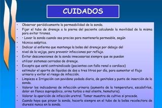 • Observar periódicamente la permeabilidad de la sonda.
• Fijar el tubo de drenaje a la pierna del paciente calculando la movilidad de la misma
para evitar tirones.
• • Lavar la sonda cuando sea preciso para mantenerla permeable, según
• técnica aséptica.
• Indicar al enfermo que mantenga la bolsa del drenaje por debajo del
• nivel de la vejiga, para prevenir infecciones por reflujo.
• Evitar desconexiones de la sonda innecesarias siempre que se puedan
• utilizar sistemas cerrados de drenaje.
• Excepto que esté contraindicado (pacientes con fallo renal o cardiaco)
• estimular el aporte de líquidos de dos a tres litros por día, para aumentar el flujo
urinario y evitar el riesgo de infección.
• Limpieza e Irrigación con povidona yodada diaria, de genitales y punto de inserción de la
sonda.
• Valorar los indicadores de infección urinaria (aumento de la temperatura, escalofríos,
dolor en flanco suprapúbico, orina turbia o mal oliente, hematuria).
• Valorar la aparición de infección uretral. Tomar muestra de cultivo si procede.
• Cuando haya que pinzar la sonda, hacerlo siempre en el tubo de la bolsa recolectora de
diuresis nunca en la sonda.
CUIDADOS
 