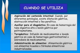 • Aspiración del contenido intestinal: Cuando, por
diferentes patologías, existe dilatación gástrica,
obstrucción intestinal o íleo paralítico.
• Auxiliar para el diagnóstico. En caso de hemorragia del
tubo digestivo alto o lesión gástrica por
politraumatismo.
• Terapéutica: Infusión de medicamentos o lavado
gástrico en caso de hemorragia gastrointestinal o
sobredosis de medicamentos.
• Administración de alimentos: Alimentación gástrica
con alimentos licuados o fórmulas alimenticias
industrializadas.
CUANDO SE UTILIZA
 