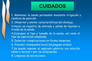 1. Mantener la sonda permeable mediante irrigación y
cambios de posición.
2. Observar y anotar características del drenaje.
3.Hacer un registro de entrada y salida de líquidos a
través de la sonda.
4.Consignar el tipo y tamaño de la sonda, así como el
tipo de aspiración empleado.
5. Detectar complicaciones en forma temprana.
6. Prevenir resequedad bucal (enjuagues orales)
7.Se puede reponer el aspirado gástrico con solución
salina o lactato r por vía endovenosa.
8. Limpieza de secreciones .
CUIDADOS
 