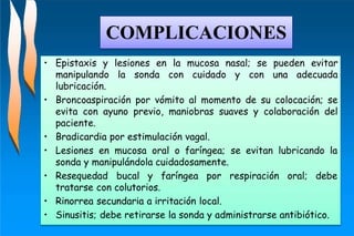• Epistaxis y lesiones en la mucosa nasal; se pueden evitar
manipulando la sonda con cuidado y con una adecuada
lubricación.
• Broncoaspiración por vómito al momento de su colocación; se
evita con ayuno previo, maniobras suaves y colaboración del
paciente.
• Bradicardia por estimulación vagal.
• Lesiones en mucosa oral o faríngea; se evitan lubricando la
sonda y manipulándola cuidadosamente.
• Resequedad bucal y faríngea por respiración oral; debe
tratarse con colutorios.
• Rinorrea secundaria a irritación local.
• Sinusitis; debe retirarse la sonda y administrarse antibiótico.
COMPLICACIONES
 