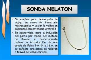 SONDA NELATON
• Se emplea para descoagular la
vejiga en casos de hematuria
macroscópica y vaciar la vejiga en
pacientes con estenosis uretral.3
• En obstetricia, para la inducción
del parto por medio del método
de Krause, el procedimiento
incluye la introducción de una
sonda de Foley No. 14 o 16 o, en
su defecto, una sonda de Nelaton
a través del canal cervical.
 