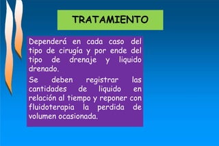 TRATAMIENTO
Dependerá en cada caso del
tipo de cirugía y por ende del
tipo de drenaje y liquido
drenado.
Se deben registrar las
cantidades de liquido en
relación al tiempo y reponer con
fluidoterapia la perdida de
volumen ocasionada.
 