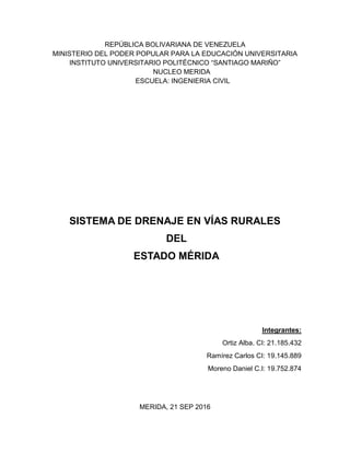 REPÚBLICA BOLIVARIANA DE VENEZUELA
MINISTERIO DEL PODER POPULAR PARA LA EDUCACIÓN UNIVERSITARIA
INSTITUTO UNIVERSITARIO POLITÉCNICO “SANTIAGO MARIÑO”
NUCLEO MERIDA
ESCUELA: INGENIERIA CIVIL
SISTEMA DE DRENAJE EN VÍAS RURALES
DEL
ESTADO MÉRIDA
Integrantes:
Ortiz Alba. CI: 21.185.432
Ramírez Carlos CI: 19.145.889
Moreno Daniel C.I: 19.752.874
MERIDA, 21 SEP 2016
 