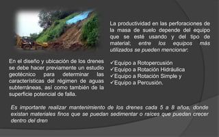 La productividad en las perforaciones de
la masa de suelo depende del equipo
que se esté usando y del tipo de
material; entre los equipos más
utilizados se pueden mencionar:
Equipo a Rotopercusión
Equipo a Rotación Hidráulica
Equipo a Rotación Simple y
Equipo a Percusión.
En el diseño y ubicación de los drenes
se debe hacer previamente un estudio
geotécnico para determinar las
características del régimen de aguas
subterráneas, así como también de la
superficie potencial de falla.
Es importante realizar mantenimiento de los drenes cada 5 a 8 años, donde
existan materiales finos que se puedan sedimentar o raíces que puedan crecer
dentro del dren
 