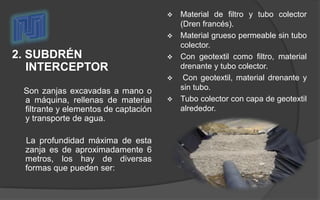 2. SUBDRÉN
INTERCEPTOR
Son zanjas excavadas a mano o
a máquina, rellenas de material
filtrante y elementos de captación
y transporte de agua.
La profundidad máxima de esta
zanja es de aproximadamente 6
metros, los hay de diversas
formas que pueden ser:
 Material de filtro y tubo colector
(Dren francés).
 Material grueso permeable sin tubo
colector.
 Con geotextil como filtro, material
drenante y tubo colector.
 Con geotextil, material drenante y
sin tubo.
 Tubo colector con capa de geotextil
alrededor.
 