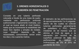 Consiste en una tubería perforada
colocada a través de una masa de suelo,
mediante una perforación profunda
subhorizontal o ligeramente inclinada, con
el cual se busca abatir el nivel freático,
hasta que se incremente la estabilidad del
talud. Son rápidos y simples de instalar,
cuya longitud depende de las
necesidades, comúnmente varían entre
los diez y los cuarenta metros.
3. DRENES HORIZONTALES O
SUBDRÉN DE PENETRACIÓN
El diámetro de las perforaciones es
de aproximadamente 3 a 4 pulgadas
dentro de las cuales se colocan
tuberías perforadas generalmente
de polietileno o PVC. Deben
instalarse de tal manera que se
elimine el nivel de agua o la
saturación por encima de la
superficie potencial de falla, las
perforaciones se realizan a
inclinaciones de 5% al 20% de
pendiente de inicio.
 