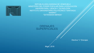 REPUBLICA BOLIVARIANA DE VENEZUELA
MINISTERIO DEL PODER POPULAR PARA LA EDUCACIÓN
UNIVERSITARIA, CIENCIA Y TECNOLOGÍA
INSTITUTO UNIVERSITARIO POLITÉCNICO “SANTIAGO
MARIÑO”
“EXTENSIÓN MÉRIDA”
DRENAJES
SUPERFICIALES
Electiva “v” Drenajes
Mayo, 2018
 