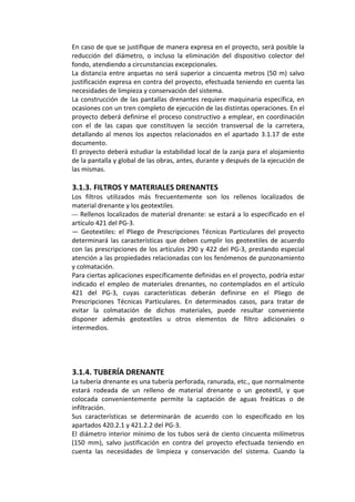 En caso de que se justifique de manera expresa en el proyecto, será posible la 
reducción  del  diámetro,  o  incluso  la  eliminación  del  dispositivo  colector  del 
fondo, atendiendo a circunstancias excepcionales. 
La distancia entre arquetas no será superior a cincuenta metros (50 m) salvo 
justificación expresa en contra del proyecto, efectuada teniendo en cuenta las 
necesidades de limpieza y conservación del sistema. 
La construcción de las pantallas drenantes requiere maquinaria específica, en 
ocasiones con un tren completo de ejecución de las distintas operaciones. En el 
proyecto deberá definirse el proceso constructivo a emplear, en coordinación 
con  el  de  las  capas  que  constituyen  la  sección  transversal  de  la  carretera, 
detallando al menos los aspectos relacionados en el apartado 3.1.17 de este 
documento. 
El proyecto deberá estudiar la estabilidad local de la zanja para el alojamiento 
de la pantalla y global de las obras, antes, durante y después de la ejecución de 
las mismas. 
 
3.1.3. FILTROS Y MATERIALES DRENANTES 
Los  filtros  utilizados  más  frecuentemente  son  los  rellenos  localizados  de 
material drenante y los geotextiles.
— Rellenos localizados de material drenante: se estará a lo especificado en el 
artículo 421 del PG‐3. 
—  Geotextiles:  el  Pliego  de  Prescripciones  Técnicas  Particulares  del  proyecto 
determinará las características que deben cumplir los geotextiles de acuerdo 
con las prescripciones de los artículos 290 y 422 del PG‐3, prestando especial 
atención a las propiedades relacionadas con los fenómenos de punzonamiento 
y colmatación. 
Para ciertas aplicaciones específicamente definidas en el proyecto, podría estar 
indicado  el  empleo  de  materiales  drenantes,  no  contemplados  en  el  artículo 
421  del  PG‐3,  cuyas  características  deberán  definirse  en  el  Pliego  de 
Prescripciones  Técnicas  Particulares.  En  determinados  casos,  para  tratar  de 
evitar  la  colmatación  de  dichos  materiales,  puede  resultar  conveniente 
disponer  además  geotextiles  u  otros  elementos  de  filtro  adicionales  o 
intermedios. 
 
 
 
 
3.1.4. TUBERÍA DRENANTE 
La tubería drenante es una tubería perforada, ranurada, etc., que normalmente 
estará  rodeada  de  un  relleno  de  material  drenante  o  un  geotextil,  y  que 
colocada  convenientemente  permite  la  captación  de  aguas  freáticas  o  de 
infiltración. 
Sus  características  se  determinarán  de  acuerdo  con  lo  especificado  en  los 
apartados 420.2.1 y 421.2.2 del PG‐3. 
El diámetro interior mínimo de los tubos será de ciento cincuenta milímetros 
(150  mm),  salvo  justificación  en  contra  del  proyecto  efectuada  teniendo  en 
cuenta  las  necesidades  de  limpieza  y  conservación  del  sistema.  Cuando  la 
 