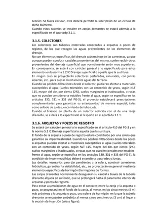 sección no fuera circular, esta deberá permitir la inscripción de un círculo de 
dicho diámetro. 
Cuando estas tuberías se instalen en zanjas drenantes se estará además a lo 
especificado en el apartado 3.1.1. 
 
3.1.5. COLECTORES 
Los  colectores  son  tuberías  enterradas  conectadas  a  arquetas  o  pozos  de 
registro,  de  los  que  recogen  las  aguas  provenientes  de  los  elementos  de 
drenaje. 
No son elementos específicos del drenaje subterráneo de las carreteras, ya que 
aunque pueden conducir caudales provenientes del mismo, suelen recibir otros 
provenientes del drenaje superficial que normalmente serán muy superiores. 
En  consecuencia,  se  estará  con  carácter  general  a  lo  especificado  para  estos 
elementos en la norma 5.2 IC Drenaje superficial o aquella que la sustituya. 
En  ningún  caso  se  proyectarán  colectores  perforados,  ranurados,  con  juntas 
abiertas, etc., para captar directamente aguas del terreno. 
Cuando las posibles filtraciones desde el colector, pudieran afectar a materiales 
susceptibles al agua (suelos tolerables con un contenido de yesos, según NLT 
115, mayor del dos por ciento (2%), suelos marginales o inadecuados, o rocas 
que no puedan considerarse estables frente al agua, según se especifica en los 
artículos  330,  331  y  333  del  PG‐3),  el  proyecto  establecerá  prescripciones 
complementarias  para  garantizar  su  estanqueidad  de  manera  especial,  tales 
como sellado de juntas, encamisado de tubos, etc. 
Cuando  el  trazado  en  planta  de  un  colector  coincida  con  el  de  una  zanja 
drenante, se estará a lo especificado al respecto en el apartado 3.1.1. 
 
3.1.6. ARQUETAS Y POZOS DE REGISTRO 
Se estará con carácter general a lo especificado en el artículo 410 del PG‐3 y en 
la norma 5.2 IC Drenaje superficial o aquella que la sustituya. 
El fondo de la arqueta o pozo de registro estará constituido por una solera que 
garantice su impermeabilidad. Cuando las posibles filtraciones desde los pozos 
o arquetas puedan afectar a materiales susceptibles al agua (suelos tolerables 
con  un  contenido  de  yesos,  según  NLT  115,  mayor  del  dos  por  ciento  (2%), 
suelos marginales o inadecuados, o rocas que no pueden considerarse estables 
frente al agua, según se especifica en los artículos 330, 331 y 333 del PG‐3), la 
condición de impermeabilidad deberá extenderse a paredes y juntas. 
Los detalles necesarios para dar pendientes a la solera, construir conexiones 
hidráulicas, garantizar la visitabilidad, etc., se proyectarán en general mediante 
elementos específicos de hormigón (hormigones de forma). 
Las zanjas drenantes normalmente desaguarán su caudal a través de la tubería 
drenante alojada en su fondo, que se prolongará hasta el paramento interior de 
arquetas y pozos de registro. 
Para evitar acumulaciones de agua en el contacto entre la zanja y la arqueta o 
pozo, se proyectará en el fondo de la zanja, al menos en los cinco metros (5 m) 
más próximos a la arqueta o pozo, una solera de hormigón  en la que la tubería 
drenante se encuentre embebida al menos cinco centímetros (5 cm) al llegar a 
la sección de inserción (véase figura). 
 