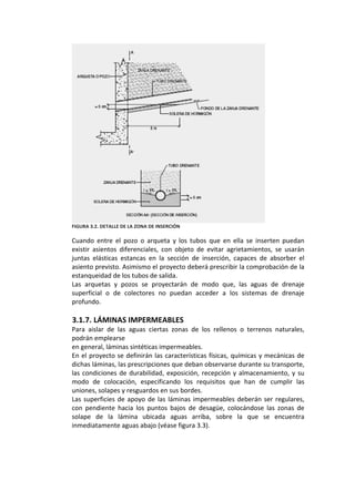  
FIGURA 3.2. DETALLE DE LA ZONA DE INSERCIÓN 
 
Cuando  entre  el  pozo  o  arqueta  y  los  tubos  que  en  ella  se  inserten  puedan 
existir  asientos  diferenciales,  con  objeto  de  evitar  agrietamientos,  se  usarán 
juntas  elásticas  estancas  en  la  sección  de  inserción,  capaces  de  absorber  el 
asiento previsto. Asimismo el proyecto deberá prescribir la comprobación de la 
estanqueidad de los tubos de salida. 
Las  arquetas  y  pozos  se  proyectarán  de  modo  que,  las  aguas  de  drenaje 
superficial  o  de  colectores  no  puedan  acceder  a  los  sistemas  de  drenaje 
profundo. 
 
3.1.7. LÁMINAS IMPERMEABLES 
Para  aislar  de  las  aguas  ciertas  zonas  de  los  rellenos  o  terrenos  naturales, 
podrán emplearse 
en general, láminas sintéticas impermeables. 
En el proyecto se definirán las características físicas, químicas y mecánicas de 
dichas láminas, las prescripciones que deban observarse durante su transporte, 
las condiciones de durabilidad, exposición, recepción y almacenamiento, y su 
modo  de  colocación,  especificando  los  requisitos  que  han  de  cumplir  las 
uniones, solapes y resguardos en sus bordes. 
Las superficies de apoyo de las láminas impermeables deberán ser regulares, 
con  pendiente  hacia  los  puntos  bajos  de  desagüe,  colocándose  las  zonas  de 
solape  de  la  lámina  ubicada  aguas  arriba,  sobre  la  que  se  encuentra 
inmediatamente aguas abajo (véase figura 3.3). 
 