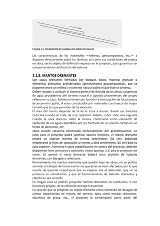  
FIGURA 3.3. COLOCACIÓN DE LÁMINAS EN ZONAS DE SOLAPE 
 
Las  características  de  los  materiales  —rellenos,  geocompuestos,  etc.—  a 
disponer directamente sobre las láminas, así como sus condiciones de puesta 
en obra, serán objeto de definición expresa en el proyecto, para garantizar un 
comportamiento satisfactorio del sistema. 
 
3.1.8. MANTOS DRENANTES 
Son  capas  drenantes  formadas  por  bloques,  bolos,  material  granular  o 
elementos  drenantes  prefabricados  (generalmente  geocompuestos),  que  se 
disponen entre un relleno y el terreno natural sobre el que éste se cimenta. 
Deben recoger y conducir al sistema general de drenaje de las obras, surgencias 
de  agua  procedentes  del  terreno  natural  y  aportes  provenientes  del  propio 
relleno en su caso. Asimismo tienen por función la interrupción de los procesos 
de ascensión capilar, al estar constituidos por materiales con huecos de mayor 
tamaño que los que permiten dicha elevación. 
El  área  del  manto  depende  de  la  de  la  zona  a  drenar.  Puede  ser  bastante 
reducida  cuando  se  trate  de  una  captación  aislada,  cubrir  toda  una  vaguada 
cuando  la  obra  discurra  sobre  la  misma,  construirse  como  elemento  de 
captación de las aguas aportadas por las fracturas de un macizo rocoso en un 
fondo de desmonte, etc. 
Salvo  cuando  estuviera  constituido  exclusivamente  por  geocompuestos,  en 
cuyo  caso  el  proyecto  podrá  justificar  valores  menores,  el  manto  drenante 
tendrá  un  espesor  mínimo  de  treinta  centímetros  (30  cm),  debiendo 
encontrarse la línea de saturación al menos a diez centímetros (10 cm) bajo su 
cota superior. Asimismo y salvo especificación en contra del proyecto, deberán 
disponerse filtros granulares o geotextiles (véase apartado 3.3) para la protección del
manto. En general el manto drenante  deberá  estar  provisto  de  tuberías 
drenantes, con desagüe a colectores. 
Normalmente, los mantos drenantes que quedan bajo las obras, no se podrán 
someter a trabajos de conservación sin que éstas se vean afectadas, por lo que 
resulta  de  especial  importancia  que  su  espesor  sea  el  adecuado,  que  no  se 
produzca  su  colmatación,  y  que  el  funcionamiento  de  tuberías  drenantes  y 
colectores sea correcto. 
En  ningún  caso  se  podrán  proyectar  mantos  drenantes  en sustitución,  o  con 
funciones propias, de las obras de drenaje transversal. 
En caso de que se proyecte un manto drenante como elemento de desagüe de 
ciertos  tratamientos  de  mejora  del  terreno,  tales  como  mechas  drenantes, 
columnas  de  grava,  etc.,  el  proyecto  lo  contemplará  como  parte  del 
 