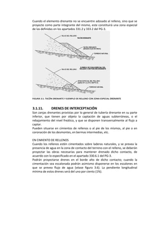Cuando el elemento drenante no se encuentre adosado al relleno, sino que se 
proyecte como parte integrante del mismo, este constituirá una zona especial 
de las definidas en los apartados 331.2 y 333.2 del PG‐3. 
 
FIGURA 3.5. TACÓN DRENANTE Y EJEMPLO DE RELLENO CON ZONA ESPECIAL DRENANTE 
 
 
3.1.11. DRENES DE INTERCEPTACIÓN 
Son zanjas drenantes provistas por lo general de tubería drenante en su parte 
inferior,  que  tienen  por  objeto  la  captación  de  aguas  subterráneas,  o  el 
rebajamiento del nivel freático, y que se disponen transversalmente al flujo a 
captar. 
Pueden situarse en cimientos de rellenos o al pie de los mismos, al pie o en 
coronación de los desmontes, en bermas intermedias, etc. 
 
EN CIMIENTO DE RELLENOS 
Cuando los rellenos estén cimentados sobre laderas naturales, y se prevea la 
presencia de agua en la zona de contacto del terreno con el relleno, se deberán 
proyectar  las  obras  necesarias  para  mantener  drenado  dicho  contacto,  de 
acuerdo con lo especificado en el apartado 330.6.1 del PG‐3. 
Podrán  proyectarse  drenes  en  el  borde  alto  de  dicho  contacto;  cuando  la 
cimentación sea escalonada podrán asimismo disponerse en los escalones en 
que  se  prevea  flujo  de  agua  (véase  figura  3.6).  La  pendiente  longitudinal 
mínima de estos drenes será del uno por ciento (1%). 
 