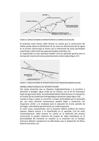  
 
FIGURA 3.6. EMPLEO DE DRENES DE INTERCEPTACIÓN EN EL CIMIENTO DE UN RELLENO 
 
Al  proyectar  estos  drenes,  debe  tenerse  en  cuenta  que  la  construcción  del 
relleno puede alterar la distribución de las zonas de afloramiento de las aguas 
en el terreno natural bajo el mismo, por la eliminación de zonas permeables 
superficiales, obstrucción de capas permeables profundas, etc. 
Lo  especificado  en  este  apartado  también  será  de  aplicación  general  para  el 
drenaje del cimiento de la transición desmonte‐relleno (véase figura 3.7). 
 
 
FIGURA 3.7. EMPLEO DE DRENES DE INTERCEPTACIÓN EN UNA TRANSICIÓN DESMONTE‐RELLENO 
 
DRENES LONGITUDINALES DE INTERCEPTACIÓN 
Son  zanjas  drenantes  que  se  disponen  longitudinalmente  a  la  carretera  o 
elemento  a  proteger,  aguas  arriba  de  los  mismos,  con  el  fin  de  interceptar 
flujos de agua hacia éstos. Su profundidad deberá determinarse en el proyecto, 
en función de las condiciones hidrogeológicas existentes (véase figura 3.8). 
Cuando el flujo a captar se encuentre a mayor profundidad que la alcanzable 
por  una  zanja  drenante  convencional,  pueden  llegar  a  construirse  con 
maquinaria  similar  a  la  empleada  para  la  ejecución  de  muros  pantalla  de 
hormigón, rellenándose generalmente con material granular. 
En  estos  casos,  excepcionales,  que  el  proyecto  deberá  justificar  de  manera 
expresa,  deberá  estarse  a  lo  especificado  en  el  apartado  3.16  de  estas 
recomendaciones.  Debe  tenerse  en  cuenta  en  la  definición  del  proceso 
constructivo  la  posible  influencia  del  empleo  de  lodos  tixotrópicos  en  la 
permeabilidad  del  elemento  en  cuestión  (y  su  evolución  con  el  tiempo). 
Asimismo  deberán  considerarse  las  dificultades  para  la  disposición  de  filtros, 
tuberías drenantes, etc. 
 