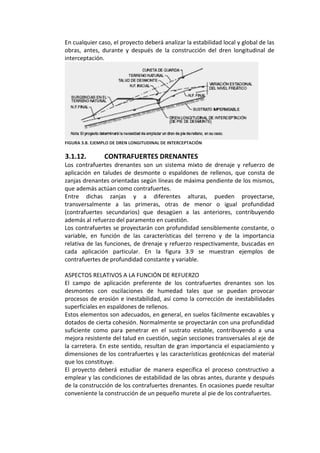 En cualquier caso, el proyecto deberá analizar la estabilidad local y global de las 
obras,  antes,  durante  y  después  de  la  construcción  del  dren  longitudinal  de 
interceptación. 
 
FIGURA 3.8. EJEMPLO DE DREN LONGITUDINAL DE INTERCEPTACIÓN 
 
3.1.12.  CONTRAFUERTES DRENANTES 
Los  contrafuertes  drenantes  son  un  sistema  mixto  de  drenaje  y  refuerzo  de 
aplicación  en  taludes  de  desmonte  o  espaldones  de  rellenos,  que  consta  de 
zanjas drenantes orientadas según líneas de máxima pendiente de los mismos, 
que además actúan como contrafuertes. 
Entre  dichas  zanjas  y  a  diferentes  alturas,  pueden  proyectarse, 
transversalmente  a  las  primeras,  otras  de  menor  o  igual  profundidad 
(contrafuertes  secundarios)  que  desagüen  a  las  anteriores,  contribuyendo 
además al refuerzo del paramento en cuestión. 
Los contrafuertes se proyectarán con profundidad sensiblemente constante, o 
variable,  en  función  de  las  características  del  terreno  y  de  la  importancia 
relativa de las funciones, de drenaje y refuerzo respectivamente, buscadas en 
cada  aplicación  particular.  En  la  figura  3.9  se  muestran  ejemplos  de 
contrafuertes de profundidad constante y variable. 
 
ASPECTOS RELATIVOS A LA FUNCIÓN DE REFUERZO 
El  campo  de  aplicación  preferente  de  los  contrafuertes  drenantes  son  los 
desmontes  con  oscilaciones  de  humedad  tales  que  se  puedan  provocar 
procesos de erosión e inestabilidad, así como la corrección de inestabilidades 
superficiales en espaldones de rellenos. 
Estos elementos son adecuados, en general, en suelos fácilmente excavables y 
dotados de cierta cohesión. Normalmente se proyectarán con una profundidad 
suficiente  como  para  penetrar  en  el  sustrato  estable,  contribuyendo  a  una 
mejora resistente del talud en cuestión, según secciones transversales al eje de 
la carretera. En este sentido, resultan de gran importancia el espaciamiento y 
dimensiones de los contrafuertes y las características geotécnicas del material 
que los constituye. 
El  proyecto  deberá  estudiar  de  manera  específica  el  proceso  constructivo  a 
emplear y las condiciones de estabilidad de las obras antes, durante y después 
de la construcción de los contrafuertes drenantes. En ocasiones puede resultar 
conveniente la construcción de un pequeño murete al pie de los contrafuertes. 
 