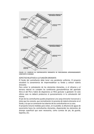  
FIGURA  3.9.  EJEMPLOS  DE  CONTRAFUERTES  DRENANTES  DE  PROFUNDIDAD  APROXIMADAMENTE 
CONSTANTE O VARIABLE 
 
ASPECTOS RELATIVOS A LA FUNCIÓN DRENANTE 
El  fondo  del  contrafuerte  debe  tener  una  pendiente  uniforme.  El  proyecto 
estudiará  la  conveniencia  de  impermeabilizar  su  fondo  y  colocar  tubería 
drenante. 
Para  evitar  la  colmatación  de  los  elementos  drenantes,  si  el  refuerzo  y  el 
terreno  natural  no  cumplen  las  condiciones  granulométricas  del  apartado 
421.2.2  del  PG‐3,  habrá  de  disponerse  un  filtro  granular  o  geotextil.  En  este 
último  caso  no  deberá  producirse  el  punzonamiento  ni  la  colmatación  del 
mismo. 
Al pie de los contrafuertes puede proyectarse una zanja drenante transversal a 
éstos que los conecte, que normalmente irá provista de tubería drenante en el 
fondo, a la que se conectarán las tuberías de los contrafuertes en su caso. 
El proyecto incluirá medidas para evitar, en lo posible, la afluencia de aguas de 
escorrentía  hacia  los  contrafuertes  drenantes,  disponiendo  los  elementos  de 
drenaje  superficial  que  sean  necesarios,  como  cunetas  de  pie,  de  guarda, 
bajantes, etc. 
 
 
 
 