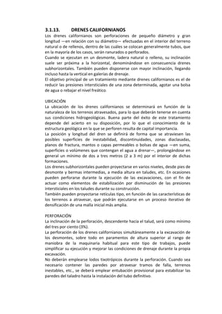 3.1.13. DRENES CALIFORNIANOS 
Los  drenes  californianos  son  perforaciones  de  pequeño  diámetro  y  gran 
longitud —en relación con su diámetro— efectuadas en el interior del terreno 
natural o de rellenos, dentro de las cuáles se colocan generalmente tubos, que 
en la mayoría de los casos, serán ranurados o perforados. 
Cuando  se ejecutan  en  un  desmonte,  ladera  natural  o  relleno,  su  inclinación 
suele  ser  próxima  a  la  horizontal,  denominándose  en  consecuencia  drenes 
subhorizontales. También pueden disponerse con mayor inclinación, llegando 
incluso hasta la vertical en galerías de drenaje. 
El objetivo principal de un tratamiento mediante drenes californianos es el de 
reducir las presiones intersticiales de una zona determinada, agotar una bolsa 
de agua o rebajar el nivel freático.
 
UBICACIÓN 
La  ubicación  de  los  drenes  californianos  se  determinará  en  función  de  la 
naturaleza de los terrenos atravesados, para lo que deberán tenerse en cuenta 
sus  condiciones  hidrogeológicas.  Buena  parte  del  éxito  de  este  tratamiento 
depende  del  acierto  en  su  disposición,  por  lo  que  el  conocimiento  de  la 
estructura geológica en la que se perforen resulta de capital importancia. 
La  posición  y  longitud  del  dren  se  definirá  de  forma  que  se  atraviesen  las 
posibles  superficies  de  inestabilidad,  discontinuidades,  zonas  diaclasadas, 
planos de fractura, mantos o capas permeables o bolsas de agua —en suma, 
superficies o volúmenes que contengan el agua a drenar—, prolongándose en 
general  un  mínimo  de  dos  a  tres  metros  (2  a  3  m)  por  el  interior  de  dichas 
formaciones. 
Los drenes subhorizontales pueden proyectarse en varios niveles, desde pies de 
desmonte y bermas intermedias, a media altura en taludes, etc. En ocasiones 
pueden  perforarse  durante  la  ejecución  de  las  excavaciones,  con  el  fin  de 
actuar  como  elementos  de  estabilización  por  disminución  de  las  presiones 
intersticiales en los taludes durante su construcción. 
También pueden proyectarse retículas tipo, en función de las características de 
los  terrenos  a  atravesar,  que  podrán  ejecutarse  en  un  proceso  iterativo  de 
densificación de una malla inicial más amplia. 
 
PERFORACIÓN 
La inclinación de la perforación, descendente hacia el talud, será como mínimo 
del tres por ciento (3%). 
La perforación de los drenes californianos simultáneamente a la excavación de 
los  desmontes,  sobre  todo  en  paramentos  de  altura  superior  al  rango  de 
maniobra  de  la  maquinaria  habitual  para  este  tipo  de  trabajos,  puede 
simplificar su ejecución y mejorar las condiciones de drenaje durante la propia 
excavación. 
No deberán emplearse lodos tixotrópicos durante la perforación. Cuando sea 
necesario  contener  las  paredes  por  atravesar  tramos  de  falla,  terrenos 
inestables, etc., se deberá emplear entubación provisional para estabilizar las 
paredes del taladro hasta la instalación del tubo definitivo. 
 