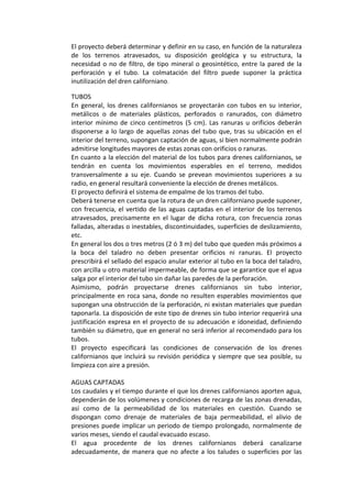 El proyecto deberá determinar y definir en su caso, en función de la naturaleza 
de  los  terrenos  atravesados,  su  disposición  geológica  y  su  estructura,  la 
necesidad o no de filtro, de tipo mineral o geosintético, entre la pared de la 
perforación  y  el  tubo.  La  colmatación  del  filtro  puede  suponer  la  práctica 
inutilización del dren californiano.
TUBOS 
En  general, los  drenes  californianos  se  proyectarán  con  tubos  en  su  interior, 
metálicos  o  de  materiales  plásticos,  perforados  o  ranurados,  con  diámetro 
interior  mínimo  de  cinco  centímetros  (5  cm).  Las  ranuras u  orificios  deberán 
disponerse a lo largo de aquellas zonas del tubo que, tras su ubicación en el 
interior del terreno, supongan captación de aguas, si bien normalmente podrán 
admitirse longitudes mayores de estas zonas con orificios o ranuras. 
En cuanto a la elección del material de los tubos para drenes californianos, se 
tendrán  en  cuenta  los  movimientos  esperables  en  el  terreno,  medidos 
transversalmente  a  su  eje.  Cuando  se  prevean  movimientos  superiores  a  su 
radio, en general resultará conveniente la elección de drenes metálicos. 
El proyecto definirá el sistema de empalme de los tramos del tubo. 
Deberá tenerse en cuenta que la rotura de un dren californiano puede suponer, 
con frecuencia, el vertido de las aguas captadas en el interior de los terrenos 
atravesados,  precisamente  en  el  lugar  de  dicha  rotura,  con  frecuencia  zonas 
falladas, alteradas o inestables, discontinuidades, superficies de deslizamiento, 
etc. 
En general los dos o tres metros (2 ó 3 m) del tubo que queden más próximos a 
la  boca  del  taladro  no  deben  presentar  orificios  ni  ranuras.  El  proyecto 
prescribirá el sellado del espacio anular exterior al tubo en la boca del taladro, 
con arcilla u otro material impermeable, de forma que se garantice que el agua 
salga por el interior del tubo sin dañar las paredes de la perforación. 
Asimismo,  podrán  proyectarse  drenes  californianos  sin  tubo  interior, 
principalmente en roca sana, donde no resulten esperables movimientos que 
supongan una obstrucción de la perforación, ni existan materiales que puedan 
taponarla. La disposición de este tipo de drenes sin tubo interior requerirá una 
justificación expresa en el proyecto de su adecuación e idoneidad, definiendo 
también su diámetro, que en general no será inferior al recomendado para los 
tubos. 
El  proyecto  especificará  las  condiciones  de  conservación  de  los  drenes 
californianos que incluirá su revisión periódica y siempre que sea posible, su 
limpieza con aire a presión. 
 
AGUAS CAPTADAS 
Los caudales y el tiempo durante el que los drenes californianos aporten agua, 
dependerán de los volúmenes y condiciones de recarga de las zonas drenadas, 
así  como  de  la  permeabilidad  de  los  materiales  en  cuestión.  Cuando  se 
dispongan  como  drenaje  de  materiales  de  baja  permeabilidad,  el  alivio  de 
presiones puede implicar un periodo de tiempo prolongado, normalmente de 
varios meses, siendo el caudal evacuado escaso. 
El  agua  procedente  de  los  drenes  californianos  deberá  canalizarse 
adecuadamente, de manera que no afecte a los taludes o superficies por las 
 