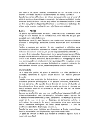 que  escurran  las  aguas  captadas,  proyectando  en  caso  necesario  tubos  o 
bajantes conectadas a cunetas u otros elementos del drenaje superficial. 
Cuando  los  drenes  californianos  se  utilicen  exclusivamente  para  procurar  el 
alivio de presiones intersticiales en materiales de baja permeabilidad, siendo 
previsible la evacuación de caudales muy escasos durante la totalidad de la vida 
útil de la obra, el proyecto podrá justificar que no son necesarios los trabajos de 
sellado anular exterior, canalización, etc., referidos en este epígrafe. 
 
3.1.14. POZOS 
Los  pozos  son  perforaciones  verticales,  revestidas  o  no,  proyectadas  para 
rebajar  el  nivel  freático  en  sus  inmediaciones,  bien  mediante  desagüe  por 
gravedad, bien mediante bombeo. 
Son obras de ejecución poco frecuente, que requieren un buen conocimiento 
previo de la hidrogeología de la zona; su éxito depende en buena medida del 
mismo. 
Pueden  proyectarse  con  carácter  de  obra  provisional  o  definitiva,  para 
tratamiento de desmontes y cimiento de rellenos, tanto individualmente como 
formando alineaciones en las que, en general los pozos se conectarán entre sí. 
Los pozos de drenaje deben disponerse de forma que se interpongan en el flujo 
de agua hacia el elemento a proteger. La profundidad, separación, diámetro y 
caudal  en  los  mismos  dependerá  de  las  características  hidrogeológicas  de  la 
zona a drenar, debiendo efectuarse siempre que sea posible, ensayos de campo 
previos. En todo caso como contraste de hipótesis, o cuando la realización de 
dichos ensayos no fuese factible, deberán emplearse fórmulas teóricas. 
 
REVESTIMIENTO 
En  el  caso  más  general,  los  pozos  se  revestirán  con  tubos  perforados  o 
ranurados,  rellenando  el  espacio  anular  exterior  con  material  granular 
drenante. 
Cuando  exista  una  superficie  de  deslizamiento,  o  zona  inestable,  deberá 
procurarse que ni los propios pozos, ni sus posibles conexiones, la atraviesen. 
En  caso  contrario,  este  aspecto  deberá  tenerse  en  cuenta  efectuando  un 
dimensionamiento de su sección en consecuencia, puesto que la rotura de un 
pozo  o  conexión  implicaría  la  acumulación  de  agua  en  una  zona  de  donde 
pretende evacuarse. 
Siempre que sea factible, y en todo caso en el fondo de los pozos visitables, el 
proyecto dispondrá una solera de hormigón y definirá su espesor, que será de 
al menos cincuenta centímetros (50 cm). Se rellenará con hormigón el espacio 
anular  en  la  zona  en  la  que  se  dispongan  las  conexiones,  galerías  o 
perforaciones de evacuación del agua o comunicación entre pozos. Asimismo 
podrán  disponerse  hormigones  de  forma  (véase  apartado  3.6)  para  la 
construcción de detalles de drenaje y conexiones. 
Cuando  los  pozos  sean  visitables,  sus  dimensiones  y  demás  características 
deberán permitir el acceso del personal y equipos de conservación. 
Los  pozos  se  cerrarán  con  tapas  que  impidan la  entrada de  agua  de  lluvia  o 
escorrentía superficial. 
 
 