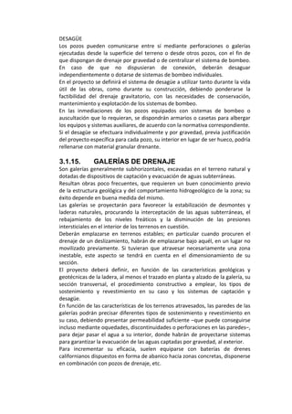 DESAGÜE 
Los  pozos  pueden  comunicarse  entre  sí  mediante  perforaciones  o  galerías 
ejecutadas desde la superficie del terreno o desde otros pozos, con el fin de 
que dispongan de drenaje por gravedad o de centralizar el sistema de bombeo. 
En  caso  de  que  no  dispusieran  de  conexión,  deberán  desaguar 
independientemente o dotarse de sistemas de bombeo individuales. 
En el proyecto se definirá el sistema de desagüe a utilizar tanto durante la vida  
útil  de  las  obras,  como  durante  su  construcción,  debiendo  ponderarse  la 
factibilidad  del  drenaje  gravitatorio,  con  las  necesidades  de  conservación, 
mantenimiento y explotación de los sistemas de bombeo. 
En  las  inmediaciones  de  los  pozos  equipados  con  sistemas  de  bombeo  o 
auscultación que lo requieran, se dispondrán armarios o casetas para albergar 
los equipos y sistemas auxiliares, de acuerdo con la normativa correspondiente. 
Si el desagüe se efectuara individualmente y por gravedad, previa justificación 
del proyecto específica para cada pozo, su interior en lugar de ser hueco, podría 
rellenarse con material granular drenante. 
 
3.1.15. GALERÍAS DE DRENAJE
Son galerías generalmente subhorizontales, excavadas en el terreno natural y 
dotadas de dispositivos de captación y evacuación de aguas subterráneas. 
Resultan obras poco frecuentes, que requieren un buen conocimiento previo 
de la estructura geológica y del comportamiento hidrogeológico de la zona; su 
éxito depende en buena medida del mismo. 
Las  galerías  se  proyectarán  para  favorecer  la  estabilización  de  desmontes  y 
laderas naturales, procurando la interceptación de las aguas subterráneas, el 
rebajamiento  de  los  niveles  freáticos  y  la  disminución  de  las  presiones 
intersticiales en el interior de los terrenos en cuestión. 
Deberán  emplazarse  en  terrenos  estables;  en  particular  cuando  procuren  el 
drenaje de un deslizamiento, habrán de emplazarse bajo aquél, en un lugar no 
movilizado  previamente.  Si  tuvieran  que  atravesar  necesariamente  una  zona 
inestable,  este  aspecto  se  tendrá  en  cuenta  en  el  dimensionamiento  de  su 
sección. 
El  proyecto  deberá  definir,  en  función  de  las  características  geológicas  y  
geotécnicas de la ladera, al menos el trazado en planta y alzado de la galería, su 
sección  transversal,  el  procedimiento  constructivo  a  emplear,  los  tipos  de 
sostenimiento  y  revestimiento  en  su  caso  y  los  sistemas  de  captación  y 
desagüe. 
En función de las características de los terrenos atravesados, las paredes de las 
galerías podrán precisar diferentes tipos de sostenimiento y revestimiento en 
su caso, debiendo presentar permeabilidad suficiente –que puede conseguirse 
incluso mediante oquedades, discontinuidades o perforaciones en las paredes–, 
para dejar pasar el agua a su interior, donde habrán de proyectarse sistemas 
para garantizar la evacuación de las aguas captadas por gravedad, al exterior. 
Para  incrementar  su  eficacia,  suelen  equiparse  con  baterías  de  drenes 
californianos dispuestos en forma de abanico hacia zonas concretas, disponerse 
en combinación con pozos de drenaje, etc. 
 