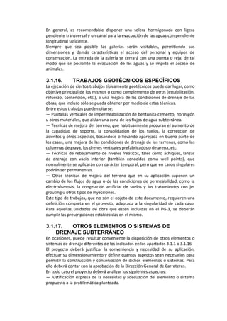 En  general,  es  recomendable  disponer  una  solera  hormigonada  con  ligera 
pendiente transversal y un canal para la evacuación de las aguas con pendiente 
longitudinal suficiente. 
Siempre  que  sea  posible  las  galerías  serán  visitables,  permitiendo  sus 
dimensiones  y  demás  características  el  acceso  del  personal  y  equipos  de 
conservación. La entrada de la galería se cerrará con una puerta o reja, de tal 
modo  que  se  posibilite  la  evacuación  de  las  aguas  y  se  impida  el  acceso  de 
animales. 
 
3.1.16. TRABAJOS GEOTÉCNICOS ESPECÍFICOS
La ejecución de ciertos trabajos típicamente geotécnicos puede dar lugar, como 
objetivo principal de los mismos o como complemento de otros (estabilización, 
refuerzo, contención, etc.), a una mejora de las condiciones de drenaje de las 
obras, que incluso sólo se pueda obtener por medio de estas técnicas. 
Entre estos trabajos pueden citarse: 
— Pantallas verticales de impermeabilización de bentonita‐cemento, hormigón 
u otros materiales, que aislan una zona de los flujos de agua subterránea. 
— Técnicas de mejora del terreno, que habitualmente procuran el aumento de 
la  capacidad  de  soporte,  la  consolidación  de  los  suelos,  la  corrección  de 
asientos y otros aspectos, basándose o llevando aparejada en buena parte de 
los casos, una mejora de las condiciones de drenaje de los terrenos, como las 
columnas de grava, los drenes verticales prefabricados o de arena, etc. 
— Técnicas de rebajamiento de niveles freáticos, tales como achiques, lanzas 
de  drenaje  con  vacío  interior  (también  conocidas  como  well  points),  que 
normalmente se aplicarán con carácter temporal, pero que en casos singulares 
podrán ser permanentes. 
—  Otras  técnicas  de  mejora  del  terreno  que  en  su  aplicación  suponen  un 
cambio de los flujos de agua o de las condiciones de permeabilidad, como la 
electroósmosis,  la  congelación  artificial  de  suelos  y  los  tratamientos  con  jet 
grouting u otros tipos de inyecciones. 
Este tipo de trabajos, que no son el objeto de este documento, requieren una 
definición completa en el proyecto, adaptada a la singularidad de cada caso. 
Para  aquellas  unidades  de  obra  que  estén  incluidas  en  el  PG‐3,  se  deberán 
cumplir las prescripciones establecidas en el mismo. 
 
3.1.17. OTROS ELEMENTOS O SISTEMAS DE
DRENAJE SUBTERRÁNEO
En ocasiones, puede resultar conveniente la disposición de otros elementos o 
sistemas de drenaje diferentes de los indicados en los apartados 3.1.1 a 3.1.16  
El  proyecto  deberá  justificar  la  conveniencia  y  necesidad  de  su  aplicación, 
efectuar su dimensionamiento y definir cuantos aspectos sean necesarios para 
permitir la construcción y conservación de dichos elementos o sistemas. Para 
ello deberá contar con la aprobación de la Dirección General de Carreteras. 
En todo caso el proyecto deberá analizar los siguientes aspectos: 
— Justificación expresa de la necesidad y adecuación del elemento o sistema 
propuesto a la problemática planteada. 
 