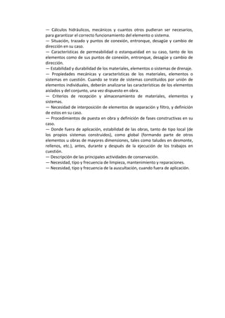 —  Cálculos  hidráulicos,  mecánicos  y  cuantos  otros  pudieran  ser  necesarios, 
para garantizar el correcto funcionamiento del elemento o sistema. 
— Situación, trazado y puntos de conexión, entronque, desagüe y cambio de 
dirección en su caso. 
—  Características  de  permeabilidad  o  estanqueidad  en  su  caso,  tanto  de  los 
elementos como de sus puntos de conexión, entronque, desagüe y cambio de 
dirección. 
— Estabilidad y durabilidad de los materiales, elementos o sistemas de drenaje. 
—  Propiedades  mecánicas  y  características  de  los  materiales,  elementos  o 
sistemas en cuestión. Cuando se trate de sistemas constituidos por unión de 
elementos individuales, deberán analizarse las características de los elementos 
aislados y del conjunto, una vez dispuesto en obra. 
—  Criterios  de  recepción  y  almacenamiento  de  materiales,  elementos  y 
sistemas. 
— Necesidad de interposición de elementos de separación y filtro, y definición 
de estos en su caso. 
— Procedimientos de puesta en obra y definición de fases constructivas en su 
caso. 
— Donde fuera de aplicación, estabilidad de las obras, tanto de tipo local (de 
los  propios  sistemas  construidos),  como  global  (formando  parte  de  otros 
elementos u obras de mayores dimensiones, tales como taludes en desmonte, 
rellenos,  etc.),  antes,  durante  y  después  de  la  ejecución  de  los  trabajos  en 
cuestión. 
— Descripción de las principales actividades de conservación. 
— Necesidad, tipo y frecuencia de limpieza, mantenimiento y reparaciones. 
— Necesidad, tipo y frecuencia de la auscultación, cuando fuera de aplicación. 
 
 
 
 
 
 
 
 
 
 
 
 
 
 
 
 
 
 
 
 
 
 