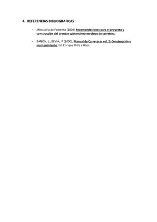 4. REFERENCIAS BIBLIOGRAFICAS 
 
- Ministerio de Fomento (2004) Recomendaciones para el proyecto y 
construcción del drenaje subterráneo en obras de carretera. 
 
- BAÑÓN, L., BEVIÁ, JF (2000), Manual de Carreteras vol. 2: Construcción y 
mantenimiento, Ed. Enrique Ortiz e Hijos. 
 