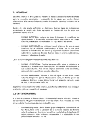2.  DE DRENAJE 
Se define sistemas de drenaje de una vía como el dispositivo específicamente diseñado 
para  la  recepción,  canalización  y  evacuación  de  las  aguas  que  puedan  afectar 
directamente a las características funcionales de cualquier elemento integrante de la 
carretera. 
 
Dentro  de  esta  amplia  definición  se  distinguen  diversos  tipos  de  instalaciones 
encaminadas  a  cumplir  tales  fines,  agrupadas  en  función  del  tipo  de  aguas  que 
pretenden alejar o evacuar: 
 
- DRENAJE  SUPERFICIAL:  conjunto  de  obras  destinadas  a  la  recogida  de  las 
aguas  pluviales  o  de  deshielo,  su  canalización  y  evacuación  a  los  cauces 
naturales, sistemas de alcantarillado o a la capa freática del terreno.  
 
- DRENAJE SUBTERRÁNEO: su misión es impedir el acceso del agua a capas 
superiores  de  la  carretera,  especialmente  al  firme,  por  lo  que  debe 
controlar el nivel freático del terreno y los posibles acuíferos y corrientes 
subterráneas  existentes.  Emplea  diversos  tipos  de  drenes  subterráneos, 
arquetas y tuberías de desagüe. 
 
, o de la disposición geométrica con respecto al eje de la vía: 
 
- DRENAJE  LONGITUDINAL:  Canaliza  las  aguas  caídas  sobre  la  plataforma  y 
taludes de la explanación de forma paralela a la calzada, restituyéndolas a 
sus  cauces  naturales.  Para  ello  se  emplean  elementos  como  las  cunetas, 
caces, colectores, sumideros, arquetas y bajantes. 
 
- DRENAJE  TRANSVERSAL:  Permite  el  paso  del  agua  a  través  de  os  cauces 
naturales  bloqueados  por  la  infraestructura  viaria,  de  forma  que  no  se 
produzcan destrozos en esta última. Comprende pequeñas y grandes obras 
de paso, como puentes o viaductos. 
 
Es práctica habitual combinar ambo sistemas, superficial y subterráneo, para conseguir 
una total y eficiente evacuación de las aguas. 
 
2.1 CRITERIOS DE DISEÑO 
 
A la hora de proyectar el drenaje de una carretera deben tenerse en cuenta una serie 
de factores que influyen directamente en el tipo de sistema más adecuado, así como 
en su posterior funcionalidad. Los más destacables son: 
 
- Factores topográficos: Dentro de este grupo se engloban circunstancias de 
tipo  físico,  tales  como  la  ubicación  de  la  carretera  respecto  del  terreno 
natural contiguo, en desmonte, terraplén o media ladera, la tipología del 
relieve  existente,  llano,  ondulado,  accidentado,  o  la  disposición  de  sus 
pendientes en referencia a la vía. 
 