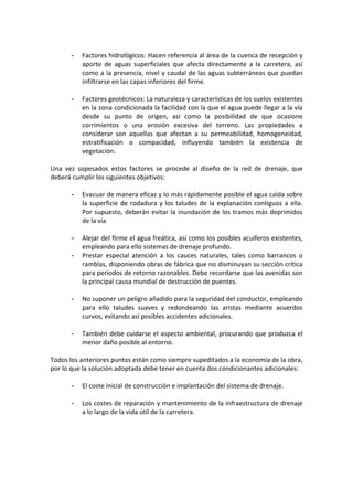  
- Factores hidrológicos: Hacen referencia al área de la cuenca de recepción y 
aporte  de  aguas  superficiales  que  afecta  directamente  a  la  carretera,  así 
como a la presencia, nivel y caudal de las aguas subterráneas que puedan 
infiltrarse en las capas inferiores del firme. 
 
- Factores geotécnicos: La naturaleza y características de los suelos existentes 
en la zona condicionada la facilidad con la que el agua puede llegar a la vía 
desde  su  punto  de  origen,  así  como  la  posibilidad  de  que  ocasione 
corrimientos  o  una  erosión  excesiva  del  terreno.  Las  propiedades  a 
considerar  son  aquellas  que  afectan  a  su  permeabilidad,  homogeneidad, 
estratificación  o  compacidad,  influyendo  también  la  existencia  de 
vegetación. 
 
Una  vez  sopesados  estos  factores  se  procede  al  diseño  de  la  red  de  drenaje,  que 
deberá cumplir los siguientes objetivos: 
 
- Evacuar de manera eficaz y lo más rápidamente posible el agua caída sobre 
la superficie de rodadura y los taludes de la explanación contiguos a ella. 
Por supuesto, deberán evitar la inundación de los tramos más deprimidos 
de la vía 
 
- Alejar del firme el agua freática, así como los posibles acuíferos existentes, 
empleando para ello sistemas de drenaje profundo. 
- Prestar  especial  atención  a  los  cauces  naturales,  tales  como  barrancos  o 
ramblas, disponiendo obras de fábrica que no disminuyan su sección crítica 
para periodos de retorno razonables. Debe recordarse que las avenidas son 
la principal causa mundial de destrucción de puentes. 
 
- No suponer un peligro añadido para la seguridad del conductor, empleando 
para  ello  taludes  suaves  y  redondeando  las  aristas  mediante  acuerdos 
curvos, evitando así posibles accidentes adicionales. 
 
- También debe cuidarse el aspecto ambiental, procurando que produzca el 
menor daño posible al entorno. 
 
Todos los anteriores puntos están como siempre supeditados a la economía de la obra, 
por lo que la solución adoptada debe tener en cuenta dos condicionantes adicionales: 
   
- El coste inicial de construcción e implantación del sistema de drenaje. 
 
- Los costes de reparación y mantenimiento de la infraestructura de drenaje 
a lo largo de la vida útil de la carretera. 
   
 