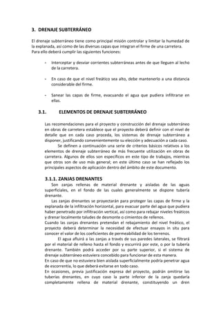 3. DRENAJE SUBTERRÁNEO 
 
El drenaje subterráneo tiene como principal misión controlar y limitar la humedad de 
la explanada, así como de las diversas capas que integran el firme de una carretera. 
Para ello deberá cumplir las siguientes funciones: 
 
- Interceptar y desviar corrientes subterráneas antes de que lleguen al lecho 
de la carretera. 
 
- En caso de que el nivel freático sea alto, debe mantenerlo a una distancia 
considerable del firme. 
 
- Sanear  las  capas  de  firme,  evacuando  el  agua  que  pudiera  infiltrarse  en 
ellas. 
 
3.1.  ELEMENTOS DE DRENAJE SUBTERRÁNEO 
 
Las recomendaciones para el proyecto y construcción del drenaje subterráneo 
en obras de carretera establece que el proyecto deberá definir con el nivel de 
detalle  que  en  cada  caso  proceda,  los  sistemas  de  drenaje  subterráneo  a 
disponer, justificando convenientemente su elección y adecuación a cada caso. 
Se definen a continuación una serie de criterios básicos relativos a los 
elementos  de  drenaje  subterráneo  de  más  frecuente  utilización  en  obras  de 
carretera. Algunos de ellos son específicos en este tipo de trabajos, mientras 
que  otros  son  de  uso  más  general;  en  este  último  caso  se  han  reflejado  los 
principales aspectos de aplicación dentro del ámbito de este documento. 
 
3.1.1. ZANJAS DRENANTES 
Son  zanjas  rellenas  de  material  drenante  y  aisladas  de  las  aguas 
superficiales,  en  el  fondo  de  las  cuales  generalmente  se  dispone  tubería 
drenante. 
Las zanjas drenantes se proyectarán para proteger las capas de firme y la 
explanada de la infiltración horizontal, para evacuar parte del agua que pudiera 
haber penetrado por infiltración vertical, así como para rebajar niveles freáticos 
y drenar localmente taludes de desmonte o cimientos de rellenos. 
Cuando  las  zanjas  drenantes  pretendan  el  rebajamiento  del  nivel  freático,  el 
proyecto  deberá  determinar  la  necesidad  de  efectuar  ensayos  in  situ  para 
conocer el valor de los coeficientes de permeabilidad de los terrenos. 
El agua afluirá a las zanjas a través de sus paredes laterales, se filtrará 
por el material de relleno hasta el fondo y escurrirá por este, o por la tubería 
drenante.  También  podrá  acceder  por  su  parte  superior,  si  el  sistema  de 
drenaje subterráneo estuviera concebido para funcionar de esta manera. 
En caso de que no estuviera bien aislada superficialmente podría penetrar agua 
de escorrentía, lo que deberá evitarse en todo caso. 
En  ocasiones,  previa  justificación  expresa  del  proyecto,  podrán  omitirse  las 
tuberías  drenantes,  en  cuyo  caso  la  parte  inferior  de  la  zanja  quedaría 
completamente  rellena  de  material  drenante,  constituyendo  un  dren 
 