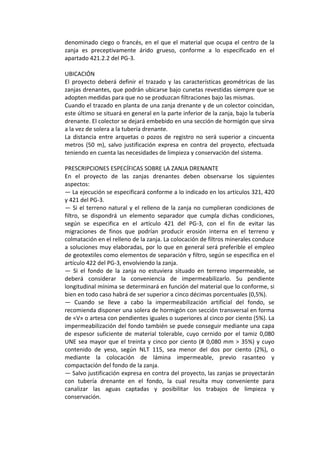 denominado ciego o francés, en el que el material que ocupa el centro de la 
zanja  es  preceptivamente  árido  grueso,  conforme  a  lo  especificado  en  el 
apartado 421.2.2 del PG‐3. 
 
UBICACIÓN 
El  proyecto  deberá  definir  el  trazado  y  las  características  geométricas  de  las 
zanjas drenantes, que podrán ubicarse bajo cunetas revestidas siempre que se 
adopten medidas para que no se produzcan filtraciones bajo las mismas. 
Cuando el trazado en planta de una zanja drenante y de un colector coincidan, 
este último se situará en general en la parte inferior de la zanja, bajo la tubería 
drenante. El colector se dejará embebido en una sección de hormigón que sirva 
a la vez de solera a la tubería drenante. 
La distancia entre arquetas o pozos de registro no  será superior a cincuenta 
metros  (50  m),  salvo  justificación  expresa  en  contra  del  proyecto,  efectuada 
teniendo en cuenta las necesidades de limpieza y conservación del sistema. 
 
PRESCRIPCIONES ESPECÍFICAS SOBRE LA ZANJA DRENANTE 
En  el  proyecto  de  las  zanjas  drenantes  deben  observarse  los  siguientes 
aspectos: 
— La ejecución se especificará conforme a lo indicado en los artículos 321, 420 
y 421 del PG‐3. 
— Si el terreno natural y el relleno de la zanja no cumplieran condiciones de 
filtro,  se  dispondrá  un  elemento  separador  que  cumpla  dichas  condiciones, 
según  se  especifica  en  el  artículo  421  del  PG‐3,  con  el  fin  de  evitar  las 
migraciones  de  finos  que  podrían  producir  erosión  interna  en  el  terreno  y 
colmatación en el relleno de la zanja. La colocación de filtros minerales conduce 
a soluciones muy elaboradas, por lo que en general será preferible el empleo 
de geotextiles como elementos de separación y filtro, según se especifica en el 
artículo 422 del PG‐3, envolviendo la zanja. 
—  Si  el  fondo  de  la  zanja  no  estuviera  situado  en  terreno  impermeable,  se 
deberá  considerar  la  conveniencia  de  impermeabilizarlo.  Su  pendiente 
longitudinal mínima se determinará en función del material que lo conforme, si 
bien en todo caso habrá de ser superior a cinco décimas porcentuales (0,5%). 
—  Cuando  se  lleve  a  cabo  la  impermeabilización  artificial  del  fondo,  se 
recomienda disponer una solera de hormigón con sección transversal en forma 
de «V» o artesa con pendientes iguales o superiores al cinco por ciento (5%). La 
impermeabilización del fondo también se puede conseguir mediante una capa 
de  espesor  suficiente  de  material  tolerable,  cuyo  cernido  por  el  tamiz  0,080 
UNE sea mayor que el treinta y cinco por ciento (# 0,080 mm > 35%) y cuyo 
contenido  de  yeso,  según  NLT  115,  sea  menor  del  dos  por  ciento  (2%),  o 
mediante  la  colocación  de  lámina  impermeable,  previo  rasanteo  y 
compactación del fondo de la zanja. 
— Salvo justificación expresa en contra del proyecto, las zanjas se proyectarán 
con  tubería  drenante  en  el  fondo,  la  cual  resulta  muy  conveniente  para 
canalizar  las  aguas  captadas  y  posibilitar  los  trabajos  de  limpieza  y 
conservación. 
 