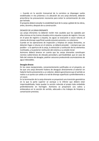—  Cuando  en  la  sección  transversal  de  la  carretera  se  dispongan  suelos 
estabilizados in situ próximos a la ubicación de una zanja drenante, deberán 
prescribirse las precauciones necesarias para evitar la contaminación de esta 
por lechada. 
El proyecto deberá estudiar la estabilidad local de la zanja y global de las obras, 
antes, durante y después de su construcción. 
 
DESAGÜE DE LA ZANJA DRENANTE 
Las  zanjas  drenantes  no  deberán  recibir  más  caudales  que  los  captados  por 
ellas mismas en los tramos situados entre arquetas o pozos de registro. Una vez 
en  el  pozo  de  registro  o  arqueta,  las  aguas  se  evacuarán  a  cauce  natural,  al 
sistema de drenaje superficial cuando estuviera previsto, o a colectores. 
Cuando  en  las  operaciones  de  inspección  y  limpieza  en  zanjas  drenantes,  se 
detecten fugas o roturas en el sistema, se deberá proceder —siempre que sea 
posible— a la apertura de la zanja, la extracción y sustitución de los elementos 
inutilizados, y la posterior restitución del sistema a su estado inicial. 
Asimismo  deberá  tenerse  en  cuenta  que  las  zanjas  drenantes  constituyen 
recintos subterráneos de elevada porosidad y permeabilidad, que en caso de 
fallo del sistema de desagüe, podrían saturarse produciendo acumulaciones de 
agua indeseables. 
 
Desagüe directo 
En los casos excepcionales, convenientemente justificados en el proyecto, en 
los que una zanja drenante hubiera de desaguar directamente al exterior sin 
haberlo hecho previamente a un colector, deberá garantizarse que el vertido se 
realice a un punto con salida a la red de drenaje superficial o preferiblemente a 
un cauce. 
En la terminación de la zanja drenante se proyectará una transición geométrica 
en  la  que  la  parte  superior  se  acerque  a  la  inferior  que  deberá  estar 
impermeabilizada, hasta quedar la sección reducida al propio tubo embebido 
preferiblemente  en  hormigón.  Asimismo  se  proyectará  una  solera  y 
embocadura  en  la  sección  de  vertido,  adecuada  a  los  trabajos  de  limpieza  y 
conservación previstos. 
 