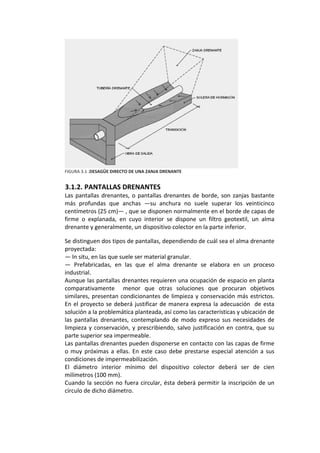 FIGURA 3.1 .DESAGÜE DIRECTO DE UNA ZANJA DRENANTE 
 
3.1.2. PANTALLAS DRENANTES 
Las pantallas drenantes, o pantallas drenantes de borde, son zanjas bastante 
más  profundas  que  anchas  —su  anchura  no  suele  superar  los  veinticinco 
centímetros (25 cm)— , que se disponen normalmente en el borde de capas de 
firme  o  explanada,  en  cuyo  interior  se  dispone  un  filtro  geotextil,  un  alma 
drenante y generalmente, un dispositivo colector en la parte inferior. 
Se distinguen dos tipos de pantallas, dependiendo de cuál sea el alma drenante 
proyectada: 
— In situ, en las que suele ser material granular. 
—  Prefabricadas,  en  las  que  el  alma  drenante  se  elabora  en  un  proceso 
industrial. 
Aunque las pantallas drenantes requieren una ocupación de espacio en planta 
comparativamente    menor  que  otras  soluciones  que  procuran  objetivos 
similares, presentan condicionantes de limpieza y conservación más estrictos. 
En el proyecto se deberá justificar de manera expresa la adecuación  de esta 
solución a la problemática planteada, así como las características y ubicación de 
las  pantallas  drenantes,  contemplando  de  modo  expreso  sus  necesidades  de 
limpieza y conservación, y prescribiendo, salvo justificación en contra, que su 
parte superior sea impermeable. 
Las pantallas drenantes pueden disponerse en contacto con las capas de firme 
o muy próximas a ellas. En este caso debe prestarse especial atención a sus 
condiciones de impermeabilización. 
El  diámetro  interior  mínimo  del  dispositivo  colector  deberá  ser  de  cien 
milímetros (100 mm). 
Cuando la sección no fuera circular, ésta deberá permitir la inscripción de un 
círculo de dicho diámetro. 
 