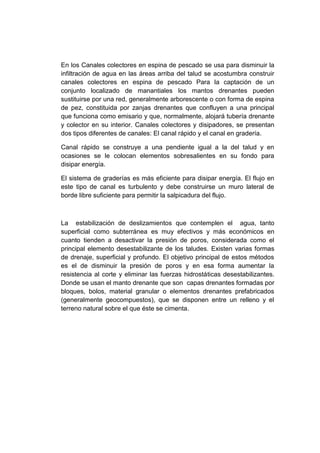 En los Canales colectores en espina de pescado se usa para disminuir la
infiltración de agua en las áreas arriba del talud se acostumbra construir
canales colectores en espina de pescado Para la captación de un
conjunto localizado de manantiales los mantos drenantes pueden
sustituirse por una red, generalmente arborescente o con forma de espina
de pez, constituida por zanjas drenantes que confluyen a una principal
que funciona como emisario y que, normalmente, alojará tubería drenante
y colector en su interior. Canales colectores y disipadores, se presentan
dos tipos diferentes de canales: El canal rápido y el canal en gradería.
Canal rápido se construye a una pendiente igual a la del talud y en
ocasiones se le colocan elementos sobresalientes en su fondo para
disipar energía.
El sistema de graderías es más eficiente para disipar energía. El flujo en
este tipo de canal es turbulento y debe construirse un muro lateral de
borde libre suficiente para permitir la salpicadura del flujo.
La estabilización de deslizamientos que contemplen el agua, tanto
superficial como subterránea es muy efectivos y más económicos en
cuanto tienden a desactivar la presión de poros, considerada como el
principal elemento desestabilizante de los taludes. Existen varias formas
de drenaje, superficial y profundo. El objetivo principal de estos métodos
es el de disminuir la presión de poros y en esa forma aumentar la
resistencia al corte y eliminar las fuerzas hidrostáticas desestabilizantes.
Donde se usan el manto drenante que son capas drenantes formadas por
bloques, bolos, material granular o elementos drenantes prefabricados
(generalmente geocompuestos), que se disponen entre un relleno y el
terreno natural sobre el que éste se cimenta.
 