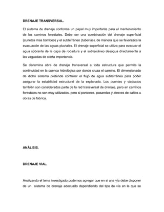 DRENAJE TRANSVERSAL.
El sistema de drenaje conforma un papel muy importante para el mantenimiento
de los caminos forestales. Debe ser una combinación del drenaje superficial
(cunetas mas bombeo) y el subterráneo (tuberías), de manera que se favorezca la
evacuación de las aguas pluviales. El drenaje superficial se utiliza para evacuar el
agua sobrante de la capa de rodadura y el subterráneo desagua directamente a
las vaguadas de cierta importancia.
Se denomina obra de drenaje transversal a toda estructura que permita la
continuidad en la cuenca hidrológica por donde cruza el camino. El dimensionado
de dicho sistema pretende controlar el flujo de agua subterránea para poder
asegurar la estabilidad estructural de la explanada. Los puentes y viaductos
también son considerados parte de la red transversal de drenaje, pero en caminos
forestales no son muy utilizados, pero si pontones, pasarelas y atreves de caños u
obras de fabrica.
ANÁLISIS.
DRENAJE VIAL.
Analizando el tema investigado podemos agregar que en si una vía debe disponer
de un sistema de drenaje adecuado dependiendo del tipo de vía en la que se
 