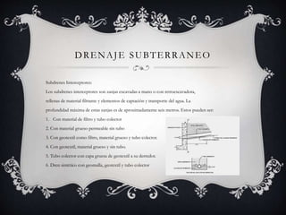 DRENAJE SUBTERRANEO
Subdrenes Interceptores:
Los subdrenes interceptores son zanjas excavadas a mano o con retroexcavadora,
rellenas de material filtrante y elementos de captación y transporte del agua. La
profundidad máxima de estas zanjas es de aproximadamente seis metros. Estos pueden ser:
1. Con material de filtro y tubo colector
2. Con material grueso permeable sin tubo
3. Con geotextil como filtro, material grueso y tubo colector.
4. Con geotextil, material grueso y sin tubo.
5. Tubo colector con capa gruesa de geotextil a su derredor.
6. Dren sintético con geomalla, geotextil y tubo colector
 