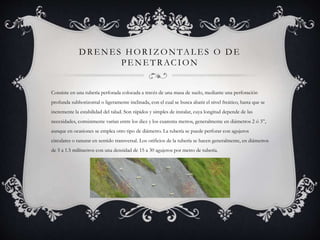 DRE NE S HORIZ ONTAL E S O DE
PE NE TRACION
Consiste en una tubería perforada colocada a través de una masa de suelo, mediante una perforación
profunda subhorizontal o ligeramente inclinada, con el cual se busca abatir el nivel freático, hasta que se
incremente la estabilidad del talud. Son rápidos y simples de instalar, cuya longitud depende de las
necesidades, comúnmente varían entre los diez y los cuarenta metros, generalmente en diámetros 2 ó 3”,
aunque en ocasiones se emplea otro tipo de diámetro. La tubería se puede perforar con agujeros
circulares o ranurar en sentido transversal. Los orificios de la tubería se hacen generalmente, en diámetros
de 5 a 1.5 milímetros con una densidad de 15 a 30 agujeros por metro de tubería.
 