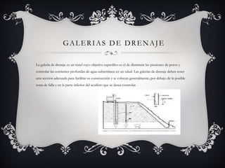 GALERIAS DE DRENAJE
La galería de drenaje es un túnel cuyo objetivo específico es el de disminuir las presiones de poros y
controlar las corrientes profundas de agua subterránea en un talud. Las galerías de drenaje deben tener
una sección adecuada para facilitar su construcción y se colocan generalmente, por debajo de la posible
zona de falla y en la parte inferior del acuífero que se desea controlar.
 
