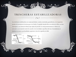 TRINCHERAS ESTABILIZADORAS
Las trincheras estabilizadoras son zanjas profundas y anchas construidas generalmente, con maquinaria
pesada de movimiento de tierras que en su fondo y/o paredes laterales lleva un colchón de filtro, un dren
interceptor o un sistema de drenes tipo espina de pescado. La zanja posteriormente se rellena con
enrocado o con material común de acuerdo a las necesidades específicas del caso. Generalmente, la
trinchera se excava a profundidades superiores a las de la superficie de falla
 