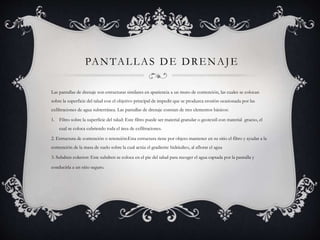 PANTALLAS DE DRENAJE
Las pantallas de drenaje son estructuras similares en apariencia a un muro de contención, las cuales se colocan
sobre la superficie del talud con el objetivo principal de impedir que se produzca erosión ocasionada por las
exfiltraciones de agua subterránea. Las pantallas de drenaje constan de tres elementos básicos:
1. Filtro sobre la superficie del talud: Este filtro puede ser material granular o geotextil con material grueso, el
cual se coloca cubriendo toda el área de exfiltraciones.
2. Estructura de contención o retención:Esta estructura tiene por objeto mantener en su sitio el filtro y ayudar a la
contención de la masa de suelo sobre la cual actúa el gradiente hidráulico, al aflorar el agua
3. Subdren colector: Este subdren se coloca en el pie del talud para recoger el agua captada por la pantalla y
conducirla a un sitio seguro.
 