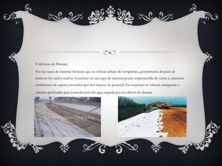 Colchones de Drenaje:
Son las capas de material drenante que se colocan debajo de terraplenes, generalmente después de
remover los suelos sueltos. Consisten en una capa de material grueso impermeable de veinte a cincuenta
centímetros de espesor envueltos por dos mantos de geotextil. En ocasiones se colocan mangueras o
tuberías perforadas para la recolección del agua captada por el colchón de drenaje.
 