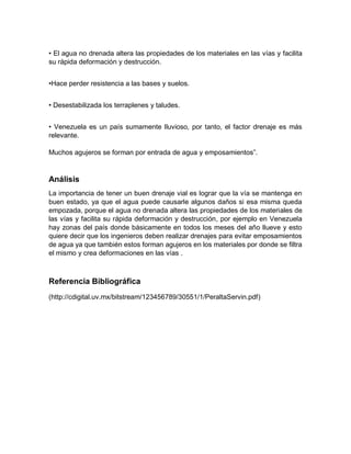 • El agua no drenada altera las propiedades de los materiales en las vías y facilita
su rápida deformación y destrucción.
•Hace perder resistencia a las bases y suelos.
• Desestabilizada los terraplenes y taludes.
• Venezuela es un país sumamente lluvioso, por tanto, el factor drenaje es más
relevante.
Muchos agujeros se forman por entrada de agua y emposamientos”.
Análisis
La importancia de tener un buen drenaje vial es lograr que la vía se mantenga en
buen estado, ya que el agua puede causarle algunos daños si esa misma queda
empozada, porque el agua no drenada altera las propiedades de los materiales de
las vías y facilita su rápida deformación y destrucción, por ejemplo en Venezuela
hay zonas del país donde básicamente en todos los meses del año llueve y esto
quiere decir que los ingenieros deben realizar drenajes para evitar emposamientos
de agua ya que también estos forman agujeros en los materiales por donde se filtra
el mismo y crea deformaciones en las vías .
Referencia Bibliográfica
(http://cdigital.uv.mx/bitstream/123456789/30551/1/PeraltaServin.pdf)
 