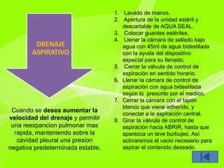 DRENAJE
ASPIRATIVO
Cuando se desea aumentar la
velocidad del drenaje y permitir
una reexpancion pulmonar mas
rapida, manteniendo sobre la
cavidad pleural una presion
negativa predeterminada estable.
1. Lavado de manos.
2. Apertura de la unidad estéril y
descartable de AQUA SEAL.
3. Colocar guantes estériles.
4. Llenar la cámara de sellado bajo
agua con 45ml de agua bidestilada
con la ayuda del dispositivo
especial para su llenado.
5. Cerrar la válvula de control de
aspiración en sentido horario.
6. Llenar la cámara de control de
aspiración con agua bidestilada
según lo prescrito por el medico.
7. Cerrar la cámara con el tapón
blanco que viene adherido, y
conectar a la aspiración central.
8. Girar la válvula de control de
aspiración hacia ABRIR, hasta que
aparezca un leve burbujeo. Así
activaremos el vacio necesario para
aspirar el contenido deseado.
 