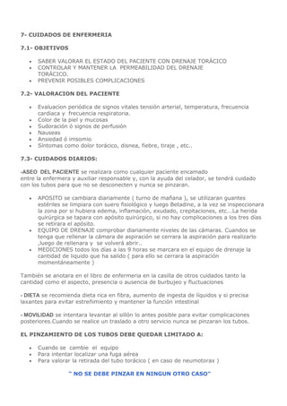 7- CUIDADOS DE ENFERMERIA
7.1- OBJETIVOS
 SABER VALORAR EL ESTADO DEL PACIENTE CON DRENAJE TORÁCICO
 CONTROLAR Y MANTENER LA PERMEABILIDAD DEL DRENAJE
TORÁCICO.
 PREVENIR POSIBLES COMPLICACIONES
7.2- VALORACION DEL PACIENTE
 Evaluacion periódica de signos vitales tensión arterial, temperatura, frecuencia
cardiaca y frecuencia respiratoria.
 Color de la piel y mucosas
 Sudoración ó signos de perfusión
 Nauseas
 Ansiedad ó imsomio
 Síntomas como dolor torácico, disnea, fiebre, tiraje , etc..
7.3- CUIDADOS DIARIOS:
-ASEO DEL PACIENTE se realizara como cualquier paciente encamado
entre la enfermera y auxiliar responsable y, con la ayuda del celador, se tendrá cuidado
con los tubos para que no se desconecten y nunca se pinzaran.
 APOSITO se cambiara diariamente ( turno de mañana ), se utilizaran guantes
estériles se limpiara con suero fisiológico y luego Betadine, a la vez se inspeccionara
la zona por si hubiera edema, inflamación, exudado, crepitaciones, etc...La herida
quirúrgica se tapara con apósito quirúrgico, si no hay complicaciones a los tres días
se retirara el apósito.
 EQUIPO DE DRENAJE comprobar diariamente niveles de las cámaras. Cuandos se
tenga que rellenar la cámara de aspiración se cerrara la aspiración para realizarlo
,luego de rellenara y se volverá abrir..
 MEDICIONES todos los días a las 9 horas se marcara en el equipo de drenaje la
cantidad de liquido que ha salido ( para ello se cerrara la aspiración
momentáneamente )
También se anotara en el libro de enfermeria en la casilla de otros cuidados tanto la
cantidad como el aspecto, presencia o ausencia de burbujeo y fluctuaciones
- DIETA se recomienda dieta rica en fibra, aumento de ingesta de líquidos y si precisa
laxantes para evitar estreñimiento y mantener la función intestinal
- MOVILIDAD se intentara levantar al sillón lo antes posible para evitar complicaciones
posteriores.Cuando se realice un traslado a otro servicio nunca se pinzaran los tubos.
EL PINZAMIENTO DE LOS TUBOS DEBE QUEDAR LIMITADO A:
 Cuando se cambie el equipo
 Para intentar localizar una fuga aérea
 Para valorar la retirada del tubo torácico ( en caso de neumotorax )
" NO SE DEBE PINZAR EN NINGUN OTRO CASO"
 
