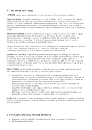 7.4- CUIDADOS POR TURNO
- APOSITO vigilar que no este sucio, en caso contrario, ó necesario se cambiara
-TUBO DE TORAX comprobar que el tubo no este acodado y esté permeable. En caso de
salirse de la zona de inserción se tapara inmediatamente con gasas impregnadas en
vaselina. Si la desconexión es con el sistema de drenaje se conectara lo mas rápidamente
posible o se creara un sello de agua con una botella de agua bidestilada y se le hará al
paciente toser y exhalar profundamente para sacar lo antes posible el aire que le ha podido
entrar
-TUBO DE CONEXIÓN el tubo de conexión es el que conecta el tubo de tórax con el equipo
de drenaje. Este tubo debe estar siempre libre de liquido de drenado para evitar
disminuciones en la aspiración. Vigilar la posible aparición de coágulos en el tubo de
drenaje e intentar evacuarlos. El ordeño no es aconsejable porque crea un exceso
transitorio de presión negativa en la cavidad torácica.
En caso de necesitar tener una muestra del liquido drenado se sacara del tubo de conexión
lo mas cerca posible del tubo torácico y nunca de la cámara colectora.
Comprobar que el tubo no este acodado ni quede en U descendente
-SISTEMA DE DRENAJE comprobar que este vertical siempre por debajo del tórax del
paciente , observar la presencia o ausencia de fluctuaciones en la cámara de sello de agua
la ausencia de liquido en la cámara colectora y la no fluctuación puede significar la
obstrucción. Vigilar la cantidad drenada ya que si es superior a 150 ml hora de sangre se
avisara al medico, también se observara las características de liquido drenado ej. sangre,
serosanguinolento,seroso etc...
-FISIOTERAPIA será importante insistir al paciente para que realice todos los ejercicios
para evitar complicaciones posteriores. Para ello deberá realizar
 Inspirómetro volumétrico. Deberia instruirse por el fisioterapeuta antes de la
intervención y realizarle una medición basal para tenerla de referencia. Despues de
la intervención es conveniente que realice entre 5 ó 10 inspiraciones cada hora. El
Inspirómetro volumétrico esta indicado solo en neumectomias.
 Inspirometros de flujo El resto de pacientes con drenaje torácico utilizaran los
inspirómetros de flujo( bolitas)
 Levantara los brazos en dos ángulos diferentes todo lo posible lo realizara varias
veces por turno y desde el primer día.
 Ejercicios respiratorios de proyección de aire sobre distintos puntos donde se va
poniendo la mano. Este ejercicio se realizara dos veces por turno.
-REGISTRO al terminar el turno se anotara en libro de enfermeria en el apartado de otros
cuidados todo lo referente al drenaje torácico como color y aspecto. Si burbujea o fluctúa
sello de agua etc..
8- COMPLICACIONES DEL DRENAJE TORACICO
 Lesión en pulmón, corazón ó esófago( puede ocurrir durante la colocación)
 Perforación diafagmàtica
 