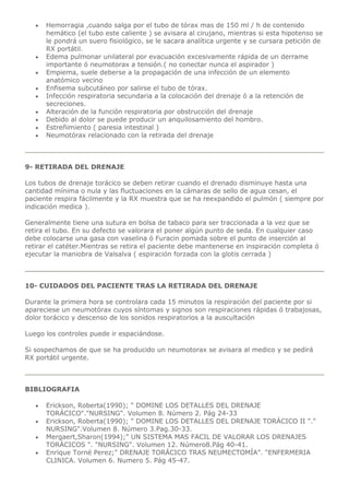  Hemorragia ,cuando salga por el tubo de tórax mas de 150 ml / h de contenido
hemático (el tubo este caliente ) se avisara al cirujano, mientras si esta hipotenso se
le pondrá un suero fisiológico, se le sacara analítica urgente y se cursara petición de
RX portátil.
 Edema pulmonar unilateral por evacuación excesivamente rápida de un derrame
importante ó neumotorax a tensión.( no conectar nunca el aspirador )
 Empiema, suele deberse a la propagación de una infección de un elemento
anatómico vecino
 Enfisema subcutáneo por salirse el tubo de tórax.
 Infección respiratoria secundaria a la colocación del drenaje ó a la retención de
secreciones.
 Alteración de la función respiratoria por obstrucción del drenaje
 Debido al dolor se puede producir un anquilosamiento del hombro.
 Estreñimiento ( paresia intestinal )
 Neumotórax relacionado con la retirada del drenaje
9- RETIRADA DEL DRENAJE
Los tubos de drenaje torácico se deben retirar cuando el drenado disminuye hasta una
cantidad mínima o nula y las fluctuaciones en la cámaras de sello de agua cesan, el
paciente respira fácilmente y la RX muestra que se ha reexpandido el pulmón ( siempre por
indicación medica ).
Generalmente tiene una sutura en bolsa de tabaco para ser traccionada a la vez que se
retira el tubo. En su defecto se valorara el poner algún punto de seda. En cualquier caso
debe colocarse una gasa con vaselina ó Furacin pomada sobre el punto de inserción al
retirar el catéter.Mientras se retira el paciente debe mantenerse en inspiración completa ó
ejecutar la maniobra de Valsalva ( espiración forzada con la glotis cerrada )
10- CUIDADOS DEL PACIENTE TRAS LA RETIRADA DEL DRENAJE
Durante la primera hora se controlara cada 15 minutos la respiración del paciente por si
apareciese un neumotórax cuyos síntomas y signos son respiraciones rápidas ó trabajosas,
dolor torácico y descenso de los sonidos respiratorios a la auscultación
Luego los controles puede ir espaciándose.
Si sospechamos de que se ha producido un neumotorax se avisara al medico y se pedirá
RX portátil urgente.
BIBLIOGRAFIA
 Erickson, Roberta(1990); " DOMINE LOS DETALLES DEL DRENAJE
TORÁCICO"."NURSING". Volumen 8. Número 2. Pág 24-33
 Erickson, Roberta(1990); " DOMINE LOS DETALLES DEL DRENAJE TORÁCICO II "."
NURSING".Volumen 8. Número 3.Pag.30-33.
 Mergaert,Sharon(1994);" UN SISTEMA MAS FACIL DE VALORAR LOS DRENAJES
TORÁCICOS ". "NURSING". Volumen 12. Número8.Pág 40-41.
 Enrique Torné Perez;" DRENAJE TORÁCICO TRAS NEUMECTOMÍA". "ENFERMERIA
CLINICA. Volumen 6. Numero 5. Pág 45-47.
 